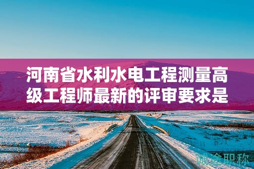 河南省水利水电工程测量高级工程师最新的评审要求是怎样的？