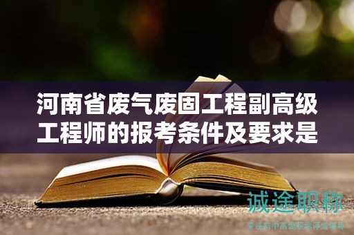 河南省废气废固工程副高级工程师的报考条件及要求是什么？