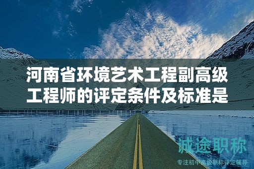 河南省环境艺术工程副高级工程师的评定条件及标准是怎样的？