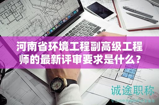 河南省环境工程副高级工程师的最新评审要求是什么？你了解吗？