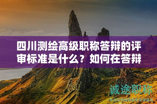 四川测绘高级职称答辩的评审标准是什么？如何在答辩中突出个人技术和创新能力？