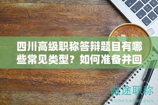 四川高级职称答辩题目有哪些常见类型？如何准备并回答答辩问题？