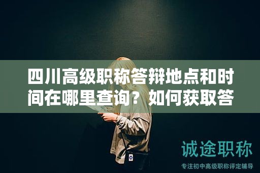 四川高级职称答辩地点和时间在哪里查询？如何获取答辩地点和时间信息？