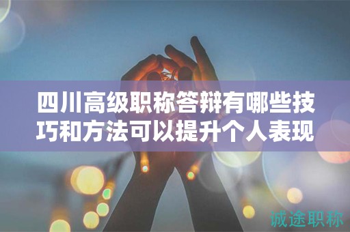 四川高级职称答辩有哪些技巧和方法可以提升个人表现？如何展示专业素养和领导能力？