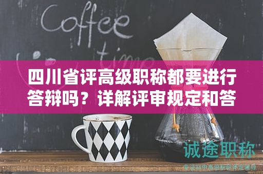 四川省评高级职称都要进行答辩吗？详解评审规定和答辩要求