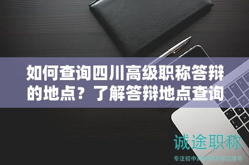 如何查询四川高级职称答辩的地点？了解答辩地点查询方法和注意事项