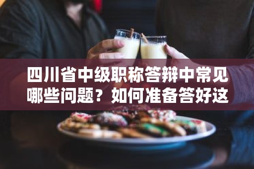 四川省中级职称答辩中常见哪些问题？如何准备答好这些问题？