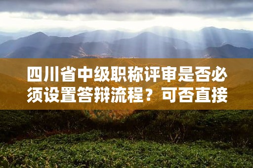 四川省中级职称评审是否必须设置答辩流程？可否直接授予？