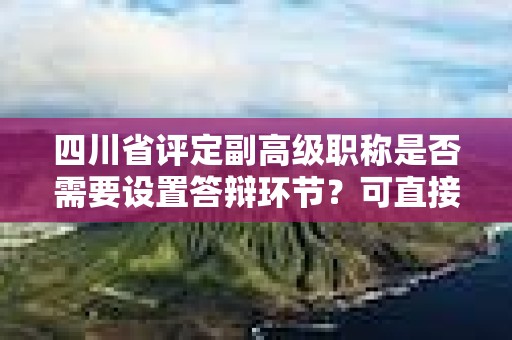 四川省评定副高级职称是否需要设置答辩环节？可直接授予吗？