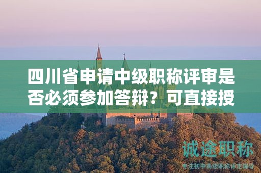 四川省申请中级职称评审是否必须参加答辩？可直接授予吗？