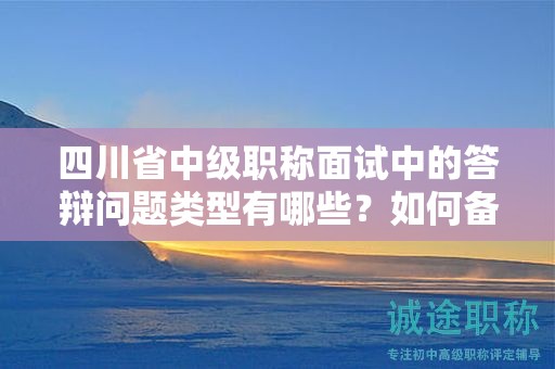 四川省中级职称面试中的答辩问题类型有哪些？如何备战答辩环节？