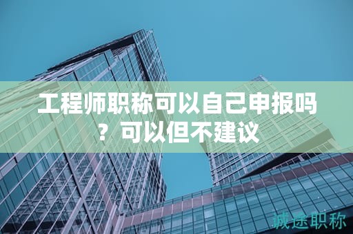 工程师职称可以自己申报吗？可以但不建议