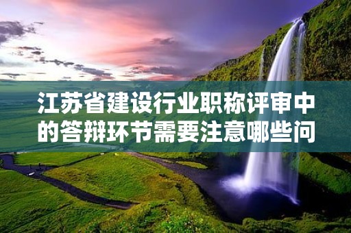 江苏省建设行业职称评审中的答辩环节需要注意哪些问题？