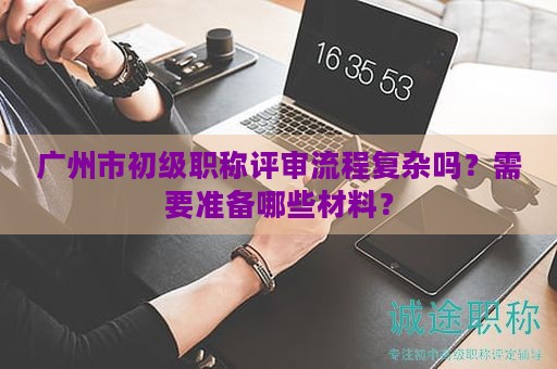 广州市初级职称评审流程复杂吗？需要准备哪些材料？