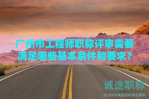 广州市工程师职称评审需要满足哪些基本条件和要求？如何备考？