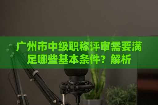 广州市中级职称评审需要满足哪些基本条件？全面解析