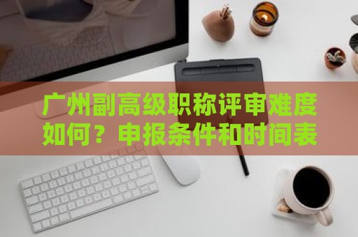 广州副高级职称评审难度如何？申报条件和时间表有何不同？