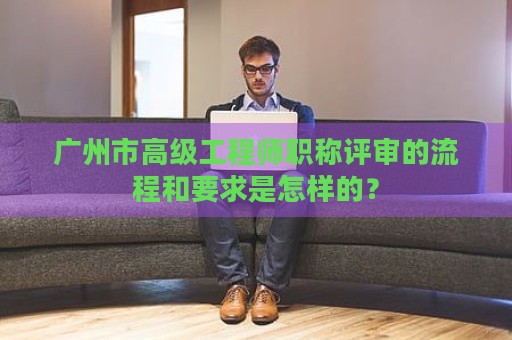 广州市高级工程师职称评审的流程和要求是怎样的？