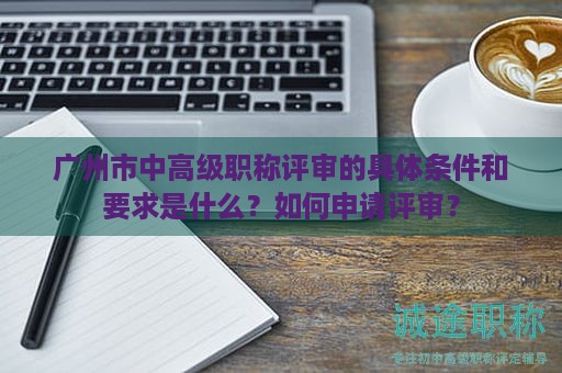 广州市中高级职称评审的具体条件和要求是什么？如何申请评审？