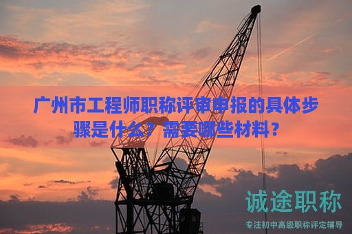 广州市工程师职称评审申报的具体步骤是什么？需要哪些材料？