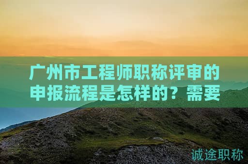 广州市工程师职称评审的申报流程是怎样的？需要注意哪些事项？