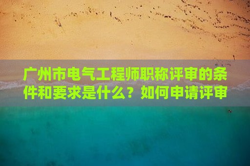 广州市电气工程师职称评审的条件和要求是什么？如何申请评审？