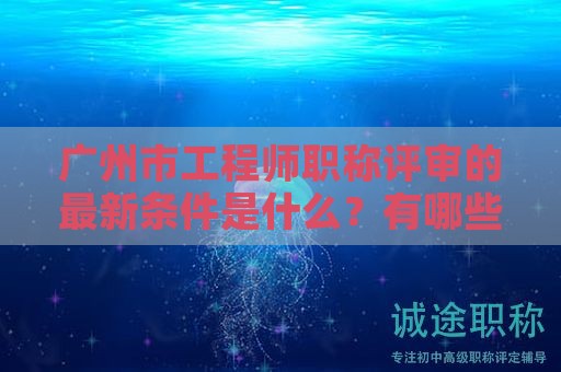 广州市工程师职称评审的最新条件是什么？有哪些变化？