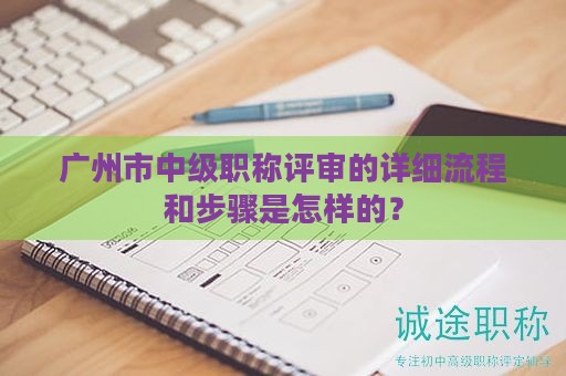 广州市中级职称评审的详细流程和步骤是怎样的？