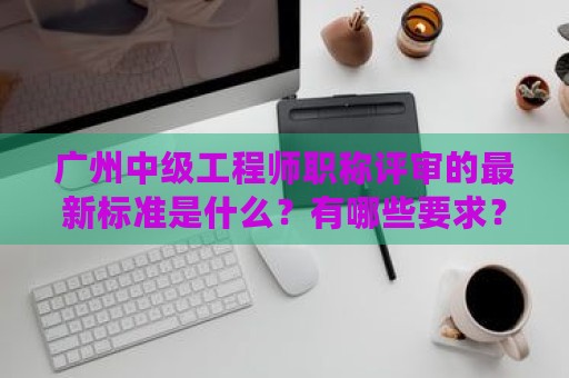 广州中级工程师职称评审的最新标准是什么？有哪些要求？