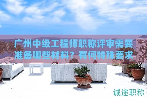 广州中级工程师职称评审需要准备哪些材料？有何特殊要求？