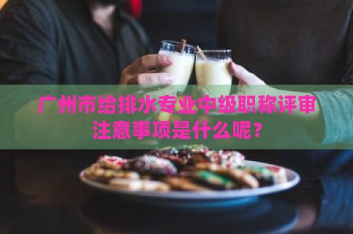 广州市给排水专业中级职称评审注意事项是什么呢？