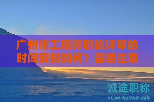 广州市工程师职称评审的时间安排如何？需要注意什么事项？