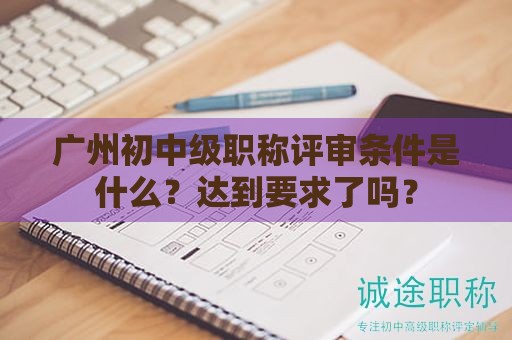 广州初中级职称评审条件是什么？达到要求了吗？