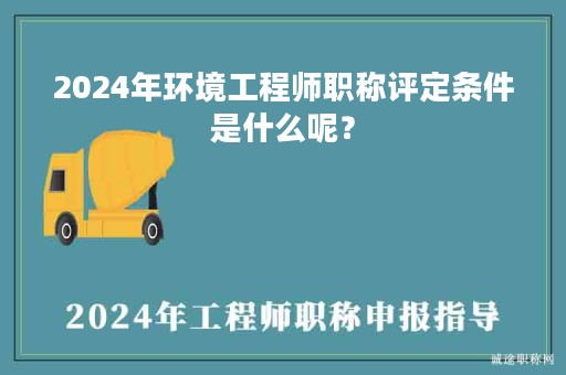 2024年环境工程师职称评定条件是什么呢？