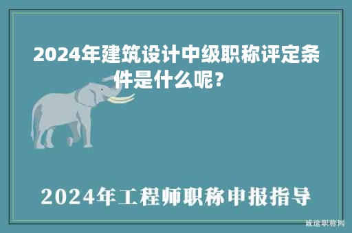 2024年建筑设计中级职称评定条件是什么呢？ 