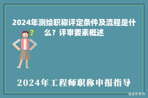 2024年测绘职称评定条件及流程是什么？评审要素概述