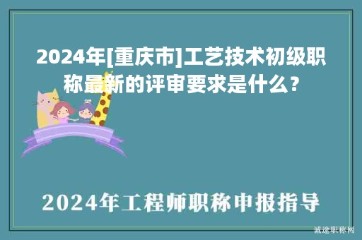 2024年[重庆市]工艺技术初级职称最新的评审要求是什么？