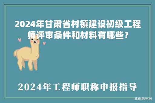 2024年甘肃省村镇建设初级工程师评审条件和材料有哪些？