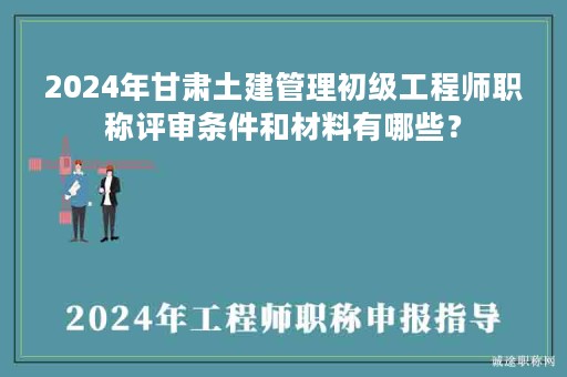 2024年甘肃土建管理初级工程师职称评审条件和材料有哪些？