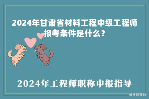 2024年甘肃省材料工程中级工程师报考条件是什么？