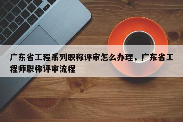 广东省工程系列职称评审怎么办理（这些办理方式你知道吗）