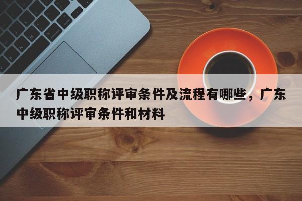 广东省中级职称评审条件及流程有哪些（这些材料你得准备好）