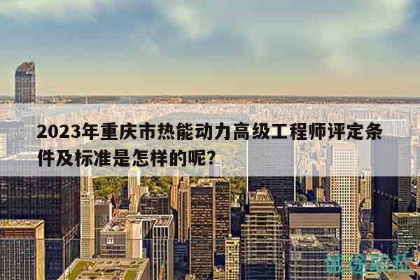 2024年重庆市热能动力高级工程师评定条件及标准是怎样的呢？