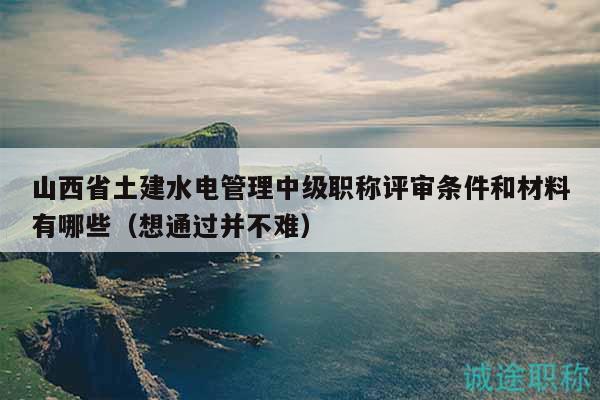 山西省土建水电管理中级职称评审条件和材料有哪些（想通过并不难）