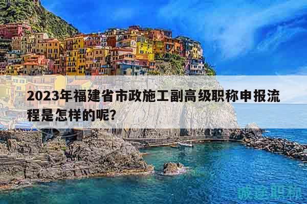 2023年福建省市政施工副高级职称申报流程是怎样的呢？