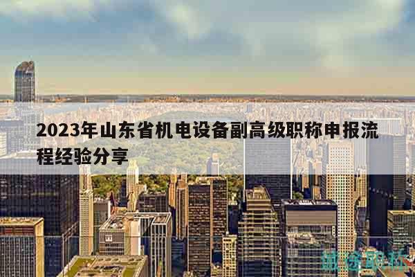 2023年山东省机电设备副高级职称申报流程经验分享