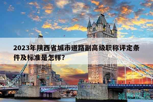 2023年陕西省城市道路副高级职称评定条件及标准是怎样？