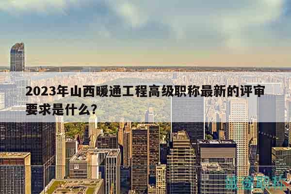 2023年山西暖通工程高级职称最新的评审要求是什么？