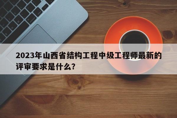 2023年山西省结构工程中级工程师最新的评审要求是什么？