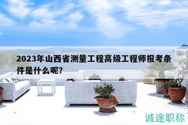 2023年山西省测量工程高级工程师报考条件是什么呢？